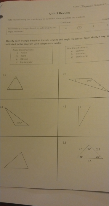 Name
Unit 3 Review
Rate yourself using the scale below on each skill, then complete the practices Nee di 
Confident
I can classify triangles based on side lemths and 4 3 2 1
angle meaxures
Classify each triangle based on its side lengths and angle measures. Equal sides, if any, a
indicated in the diagram with congruence marks.
Angle Classifications Side Classifications
a. Acute
b Right f. Isosceles e. Scalene
g. Equilateral
c. Obtuse
d. Equiangular
1.) 2.)
3.j 4.)
6.)