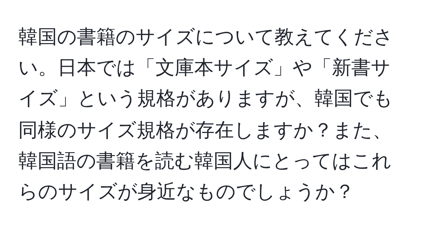 韓国の書籍のサイズについて教えてください。日本では「文庫本サイズ」や「新書サイズ」という規格がありますが、韓国でも同様のサイズ規格が存在しますか？また、韓国語の書籍を読む韓国人にとってはこれらのサイズが身近なものでしょうか？