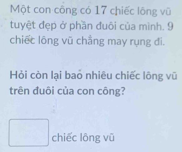 Một con công có 17 chiếc lông vũ 
tuyệt đẹp ở phần đuôi của mình. 9
chiếc lông vũ chẳng may rụng đi. 
Hỏi còn lại bao nhiêu chiếc lông vũ 
trên đuôi của con công? 
chiếc lông vũ