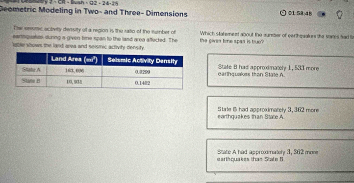 DeSmetry 2 - CR - Bush - Q2 - 24-25
Geometric Modeling in Two- and Three- Dimensions
01:58:48
The sersmic activity density of a region is the ratio of the number of Which statement about the number of earthquakes the states had to
earnquakies during a given time span to the land area affected. The the given time span is true?
lable shows the land area and seismic activity density.
State B had approximately 1, 533 more
earthquakes than State A
State B had approximately 3, 362 more
earthquakes than State A
State A had approximately 3, 362 more
earthquakes than State B.