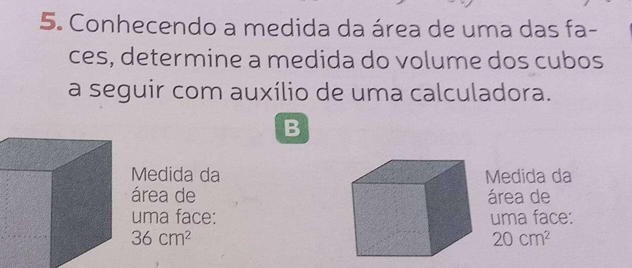 Conhecendo a medida da área de uma das fa- 
ces, determine a medida do volume dos cubos 
a seguir com auxílio de uma calculadora. 
B 
Medida daMedida da 
área deárea de 
uma face:uma face:
36cm^2
20cm^2