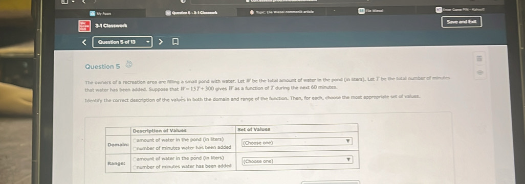 My Apps @ Question 5 - 3-1 Clasawork * Topic: Elie Wiesel commontit article Ele Wesel Geter Game PIN - Gator 
3-1 Classwork Save and Exit 
Question 5 of 13 
Question 5 
The owners of a recreation area are filling a small pond with water. Let B be the total amount of water in the pond (in liters). Let ブ be the total number of minutes
that water has been added. Suppose that W=15T+300 gives I as a function of 7 during the next 60 minutes. 
Identify the correct description of the valués in both the domain and range of the function. Then, for each, choose the most appropriate set of values.