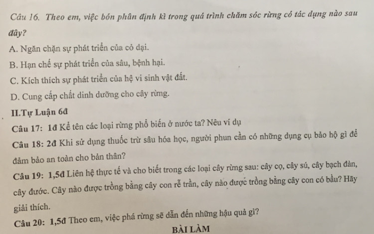 Theo em, việc bón phân định kì trong quá trình chăm sóc rừng có tác dụng nào sau
đây?
A. Ngăn chặn sự phát triển của cỏ dại.
B. Hạn chế sự phát triển của sâu, bệnh hại.
C. Kích thích sự phát triển của hệ vi sinh vật đất.
D. Cung cấp chất dinh dưỡng cho cây rừng.
II.Tự Luận 6đ
Câu 17: 1đ Kể tên các loại rừng phổ biến ở nước ta? Nêu ví dụ
Câu 18: 2đ Khi sử dụng thuốc trừ sâu hóa học, người phun cần có những dụng cụ bảo hộ gì để
đảm bảo an toàn cho bản thân?
Câu 19: 1, 5đ Liên hệ thực tế và cho biết trong các loại cây rừng sau: cây cọ, cây sú, cây bạch đàn,
cây đước. Cây nào được trồng bằng cây con rễ trần, cây nào được trồng bằng cây con có bầu? Hãy
giải thích.
Câu 20: 1, 5đ Theo em, việc phá rừng sẽ dẫn đến những hậu quả gì?
bài làm