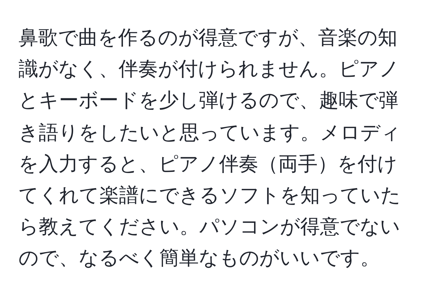 鼻歌で曲を作るのが得意ですが、音楽の知識がなく、伴奏が付けられません。ピアノとキーボードを少し弾けるので、趣味で弾き語りをしたいと思っています。メロディを入力すると、ピアノ伴奏両手を付けてくれて楽譜にできるソフトを知っていたら教えてください。パソコンが得意でないので、なるべく簡単なものがいいです。