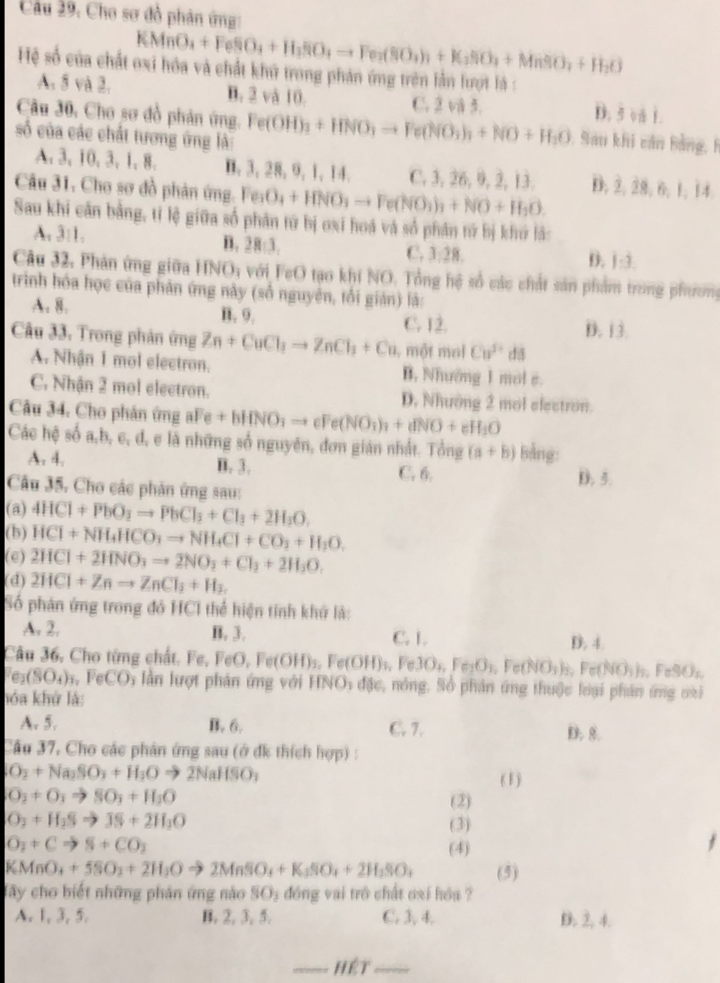 Câu 29, Cho sơ đồ phản ứng
KMnO_4+FeSO_4+H_3SO_4to Fe_3(SO_4)_3+K_3SiO_4+MnSO_4+H_2O
Hệ số của chất oxi hóa và chất khữ trong phản ứng trên lần lượt là :
A. 5 và 2. B. 2 và 10. D. 5 vå 1.
C. 2 và 3.
Câu 30, Cho sơ đồ phản ứng. Fe(OH)_3+HNO_3to Fe(NO_3)_3+NO+H_3O Sau khi căn Bằng, h
số của các chất tương ứng là:
A. 3, 10, 3, 1,8. B. 3,28, 9, 1, 14. C, 3, 26, 9, 2, 13. D. 2, 28, 6, 1,14.
Câu 31, Cho sơ đồ phản ứng. Fer O_4+HNO_3to Fe(NO_3)_3+NO+H_3O.
Sau khi cân bằng, tỉ lệ giữa số phân từ bị oxi hoá và số phân tứ bị khứ lắ:
A. 3:1.
n. 28:3,
C. 3:28. D. 1:3.
Câu 32, Phản ứng giữa HNO; với FeO tạo khi NO. Tổng hệ số các chất sản phẩm trong phương
trinh hóa học của phản ứng này (số nguyên, tổi gián) là:
A. 8. B. 9.
C. 12. D. 13
Câu 33. Trong phản ứng Zn+CuCl_3to ZnCl_3+Cu , một mol Cu^(1+) d
A. Nhận 1 mol electron. B, Nhưởng 1 mol e.
C. Nhận 2 mol electron. D. Nhường 2 mol electron.
Câu 34. Cho phân ứng aFe + bHN _3HNO_3to cFe(NO_3)_3N+dNO+eH_3O
Các hệ số a,b, c, d, e là những số nguyên, đơn gián nhất. Tổng (a+b) Bảng:
A. 4. B. 3.
C. 6. D. 5.
Câu 35, Cho các phản ứng sau:
(a) 4HCl+PbO_3to PbCl_3+Cl_3+2H_3O,
(b) HCI+NH_4HCO_3to NH_4CI+CO_3+H_3O.
(e) 2HCl+2HNO_3to 2NO_3+Cl_2+2H_3O.
(d) 2HCl+Znto ZnCl_3+H_2
Số phản ứng trong đó HCI thể hiện tính khứ là:
A. 2, B. 3. C. 1.
D. 4.
Câu 36, Cho từng chất. Fe, FeO, O,Fe(OH)_3,Fe(OH)_4,Fe3O_4,Fe_2O_3, Fe(NO_3)_2,Fe(NO_3)_3,FeSO_4
Fe_2(SO_4)_3,FeCO_3 lần lượt phản ứng với HNO_3 đặc, nóng, Số phân ứng thuộc loại phân ứng oại
hóa khử là:
A. 5. B. 6. C. 7.
D. 8.
Cầu 37, Cho các phân ứng sau (ở đk thích hợp) :
SO_2+Na_2SO_3+H_3Oto 2NaHSO_3
( 1)
O_2+O_3to SO_3+H_2O (2)
O_3+H_2Sto JS+2H_3O (3)
O_2+Cto S+CO_2 (4)
KMnO_4+5SO_2+2H_2Oto 2MnSO_4+K_3SO_4+2H_3SO_4 (5)
Tây cho biết những phản ứng nào SO_3 đóng vai trò chất oại hóa ?
A. 1, 3, 5. B. 2. 3, 5. C. 3, 4. D.  4.
_hét_