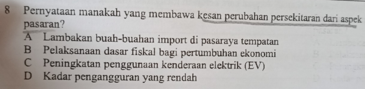 Pernyataan manakah yang membawa kesan perubahan persekitaran dari aspek
pasaran?
A Lambakan buah-buahan import di pasaraya tempatan
B Pelaksanaan dasar fiskal bagi pertumbuhan ekonomi
C Peningkatan penggunaan kenderaan elektrik (EV)
D Kadar pengangguran yang rendah