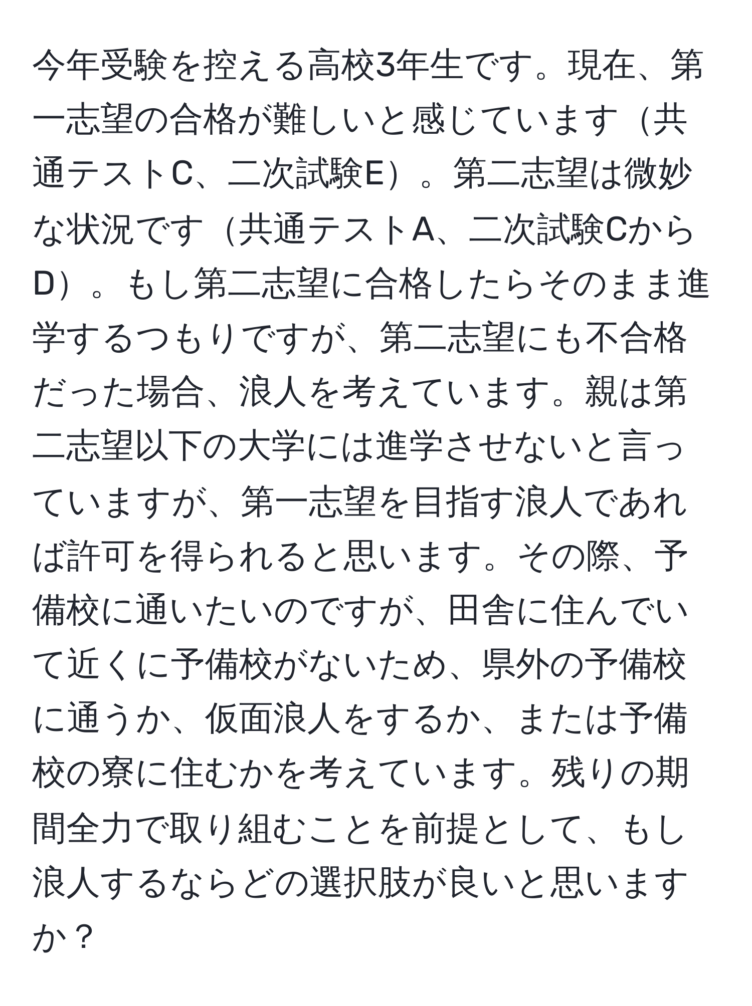 今年受験を控える高校3年生です。現在、第一志望の合格が難しいと感じています共通テストC、二次試験E。第二志望は微妙な状況です共通テストA、二次試験CからD。もし第二志望に合格したらそのまま進学するつもりですが、第二志望にも不合格だった場合、浪人を考えています。親は第二志望以下の大学には進学させないと言っていますが、第一志望を目指す浪人であれば許可を得られると思います。その際、予備校に通いたいのですが、田舎に住んでいて近くに予備校がないため、県外の予備校に通うか、仮面浪人をするか、または予備校の寮に住むかを考えています。残りの期間全力で取り組むことを前提として、もし浪人するならどの選択肢が良いと思いますか？