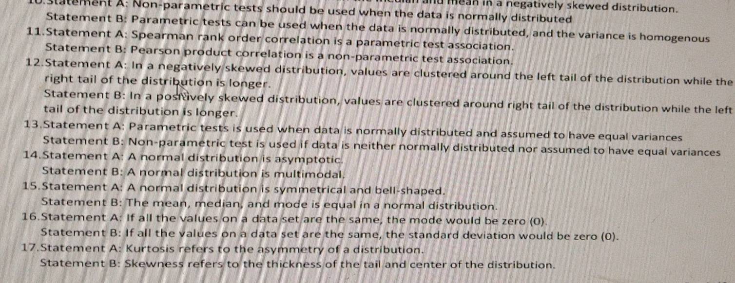 and mean in a negatively skewed distribution. 
.statement A: Non-parametric tests should be used when the data is normally distributed 
Statement B: Parametric tests can be used when the data is normally distributed, and the variance is homogenous 
11.Statement A: Spearman rank order correlation is a parametric test association. 
Statement B: Pearson product correlation is a non-parametric test association. 
12.Statement A: In a negatively skewed distribution, values are clustered around the left tail of the distribution while the 
right tail of the distribution is longer. 
Statement B: In a positively skewed distribution, values are clustered around right tail of the distribution while the left 
tail of the distribution is longer. 
13.Statement A: Parametric tests is used when data is normally distributed and assumed to have equal variances 
Statement B: Non-parametric test is used if data is neither normally distributed nor assumed to have equal variances 
14.Statement A: A normal distribution is asymptotic. 
Statement B: A normal distribution is multimodal. 
15.Statement A: A normal distribution is symmetrical and bell-shaped. 
Statement B: The mean, median, and mode is equal in a normal distribution. 
16.Statement A: If all the values on a data set are the same, the mode would be zero (0). 
Statement B: If all the values on a data set are the same, the standard deviation would be zero (0). 
17.Statement A: Kurtosis refers to the asymmetry of a distribution. 
Statement B: Skewness refers to the thickness of the tail and center of the distribution.