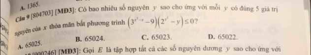 A. 1365.
Câu 9 [804703] [MĐ3]: Có bao nhiêu số nguyên y sao cho ứng với mỗi y có đúng 5 giá trị
nguyên của x thỏa mãn bắt phương trình (3^(x^2)-x-9)(2^(x^2)-y)≤ 0 ?
B. 65024. C. 65023. D. 65022.
A. 65025.
r000246] [MĐ3]: Gọi E là tập hợp tất cả các số nguyên dương y sao cho ứng với