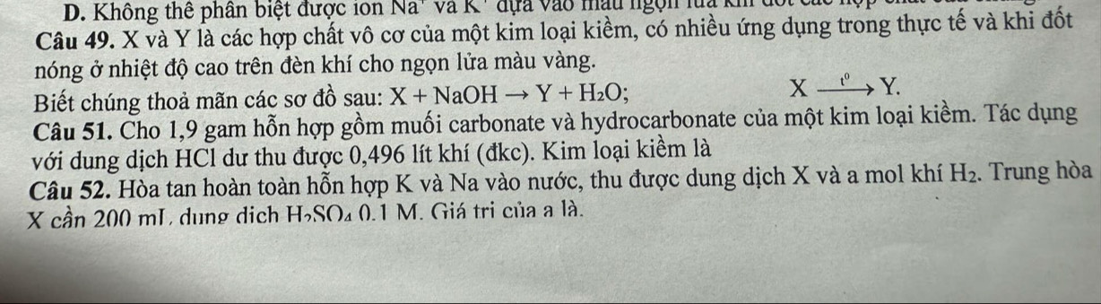 Không thể phân biệt được ion Na" và K ' đựa vào mậu ngọn luạ kh 
Câu 49. X và Y là các hợp chất vô cơ của một kim loại kiềm, có nhiều ứng dụng trong thực tế và khi đốt 
nóng ở nhiệt độ cao trên đèn khí cho ngọn lửa màu vàng. 
Biết chúng thoả mãn các sơ đồ sau: X+NaOHto Y+H_2O; Xxrightarrow t^0Y. 
Câu 51. Cho 1,9 gam hỗn hợp gồm muối carbonate và hydrocarbonate của một kim loại kiềm. Tác dụng 
với dung dịch HCl dư thu được 0,496 lít khí (đkc). Kim loại kiềm là 
Câu 52. Hòa tan hoàn toàn hỗn hợp K và Na vào nước, thu được dung dịch X và a mol khí H_2. Trung hòa
X cần 200 mL dung dịch H₃SO₄ 0.1 M. Giá tri của a là.