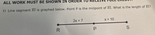 ALL WORK MUST BE SHOWN IN ORDER TU RECEIVE 
1) Line segment overline RS is graphed below. Point P is the midpoint of overline RS. What is the length of overline RS 7
2x+7 x+10
R
P
s