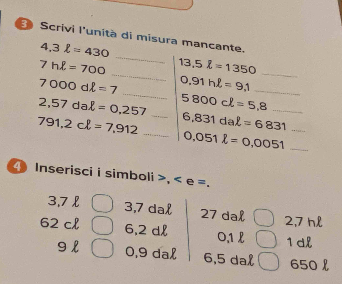 Scrivi l'unità di misura mancante. 
_
4,3ell =430
_
7hl=700
_ 13,5ell =1350
_
7000dell =7
0,91hell =9,1 _
2,57dal=0,257 _
5800cl=5,8 _
791,2cl=7,912 _
6,831dal=6831 _ 
_ 0,051ell =0,0051
4 Inserisci i simboli >, < e =.
3,7 £ 3,7 dal 27 dal
62 cl 2,7 hl
6,2 dl
0,1 l
9 l
1dl
0,9 dal 6,5 dal
650 l