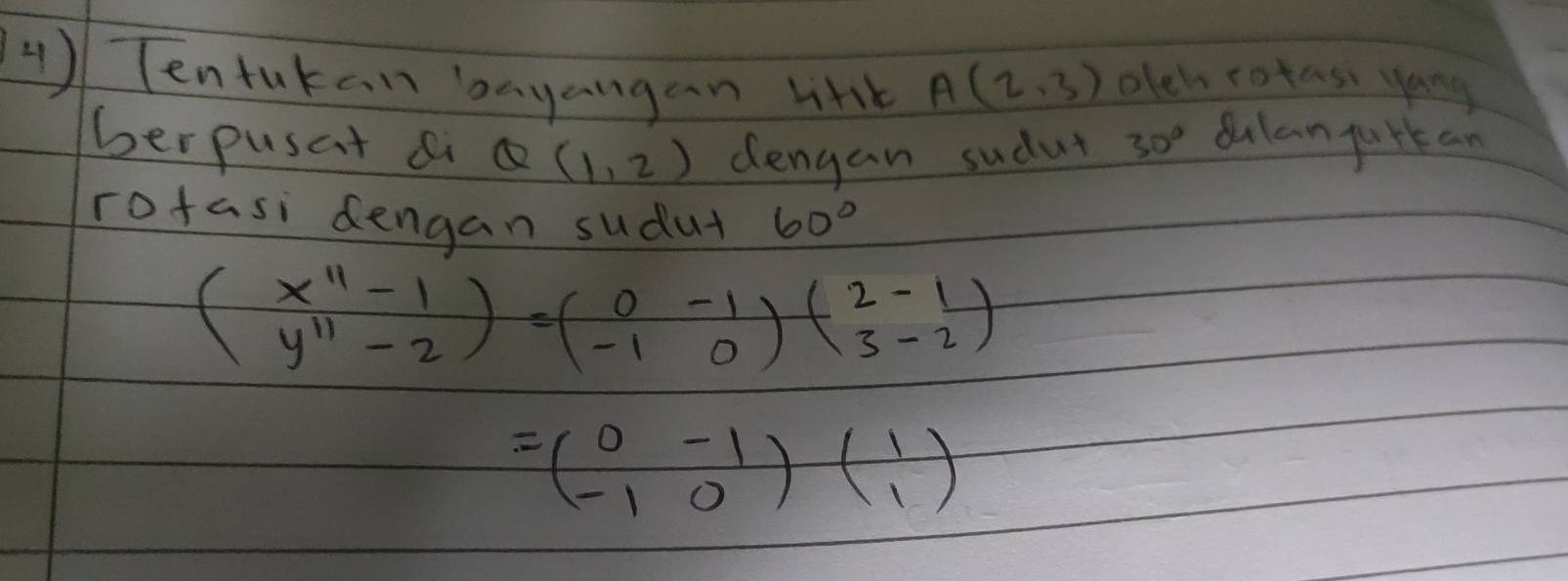 Tentutan bayangan lith A(2,3) olch rotas yong 
berpusat a Q(1,2) dengan sudut 30° dulan gurkan 
rofasi dengan sudut 60°
beginpmatrix x^(11)-1 y^(11)-2endpmatrix =beginpmatrix 0&-1 -1&0endpmatrix beginpmatrix 2&-1 3&-2endpmatrix
=beginpmatrix 0&-1 -1&0endpmatrix beginpmatrix 1 1endpmatrix