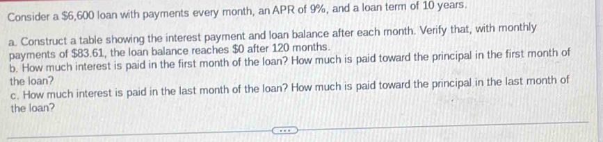 Consider a $6,600 loan with payments every month, an APR of 9%, and a loan term of 10 years. 
a. Construct a table showing the interest payment and loan balance after each month. Verify that, with monthly 
payments of $83.61, the loan balance reaches $0 after 120 months. 
b. How much interest is paid in the first month of the loan? How much is paid toward the principal in the first month of 
the loan? 
c. How much interest is paid in the last month of the loan? How much is paid toward the principal in the last month of 
the loan?