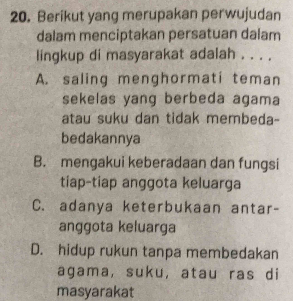 Berikut yang merupakan perwujudan
dalam menciptakan persatuan dalam
lingkup di masyarakat adalah . . . .
A. saling menghormati teman
sekelas yang berbeda agama
atau suku dan tidak membeda-
bedakannya
B. mengakui keberadaan dan fungsi
tiap-tiap anggota keluarga
C. adanya keterbukaan antar-
anggota keluarga
D. hidup rukun tanpa membedakan
agama, suku, atau ras di
masyarakat