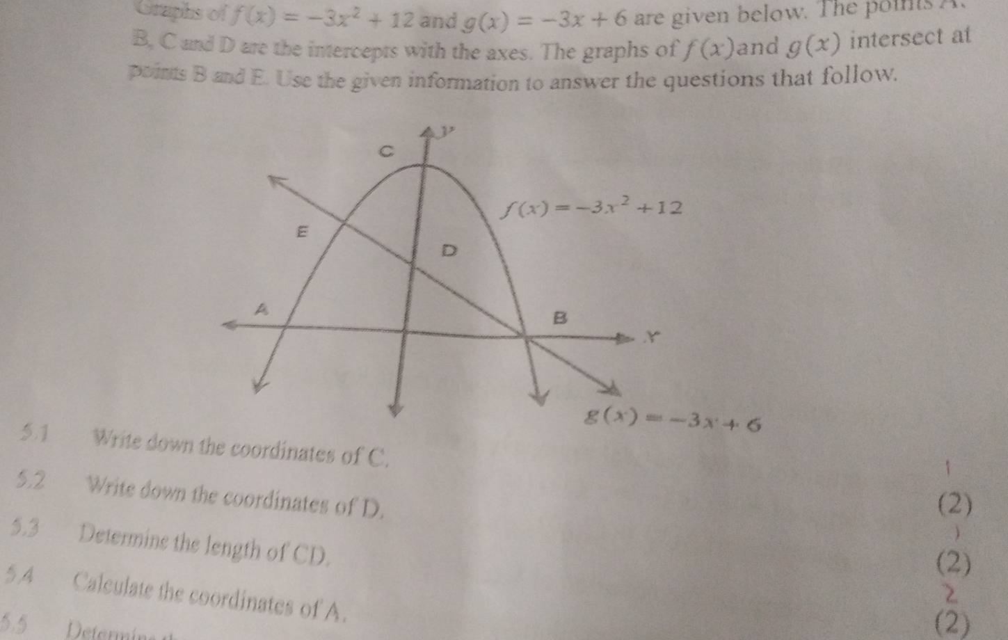 Graphs of f(x)=-3x^2+12 and g(x)=-3x+6 are given below. The points A.
B, C and D are the intercepts with the axes. The graphs of f(x) and g(x) intersect at
points B and E. Use the given information to answer the questions that follow.
5.1 Write down the coordinates of C.
5.2 Write down the coordinates of D.
(2)
)
5.3 Determine the length of CD.
(2)
5,4 Calculate the coordinates of A.
2
5.5 Deternie
(2)