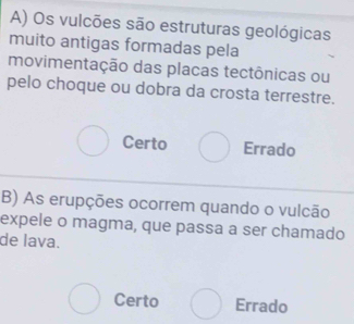 Os vulcões são estruturas geológicas
muito antigas formadas pela
movimentação das placas tectônicas ou
pelo choque ou dobra da crosta terrestre.
Certo Errado
B) As erupções ocorrem quando o vulcão
expele o magma, que passa a ser chamado
de lava.
Certo Errado