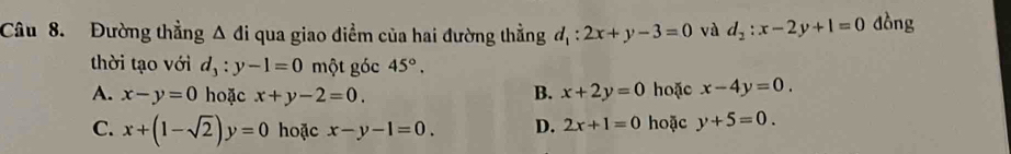 Đường thẳng △ di qua giao điểm của hai đường thẳng d_1:2x+y-3=0 và d_2:x-2y+1=0 dòng
thời tạo với d_3:y-1=0 một góc 45°.
A. x-y=0 hoặc x+y-2=0. B. x+2y=0 hoặc x-4y=0.
C. x+(1-sqrt(2))y=0 hoặc x-y-1=0. D. 2x+1=0 hoặc y+5=0.