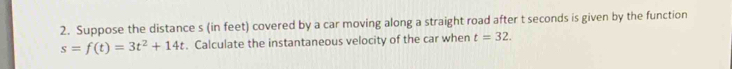 Suppose the distance s (in feet) covered by a car moving along a straight road after t seconds is given by the function
s=f(t)=3t^2+14t. Calculate the instantaneous velocity of the car when t=32.