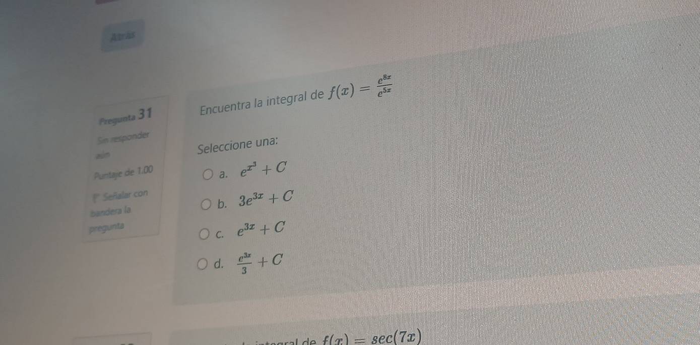 Atrhs
Pregunta 31 Encuentra la integral de f(x)= e^(8x)/e^(5x) 
Sin responder
aln Seleccione una:
Puntaje de 1.00
a. e^(x^3)+C
* Señalar con
b. 3e^(3x)+C
bandera la
pregunta
C. e^(3x)+C
d.  e^(3x)/3 +C
f(x)=sec (7x)