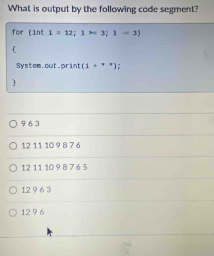 What is output by the following code segment?
for (int 1=12; 1>=3; 1-=3)

System.out.print (1+''') :

9 6 3
12 11 10 9 8 7 6
12 11 10 9 8 7 6 5
12 9 6 3
12 9 6