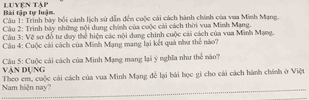 luyện tập 
Bài tập tự luận. 
Câu 1: Trình bày bối cảnh lịch sử dẫn đến cuộc cải cách hành chính của vua Minh Mạng. 
Câu 2: Trình bày những nội dung chính của cuộc cải cách thời vua Minh Mạng. 
Câu 3: Vẽ sơ đồ tư duy thể hiện các nội dung chính cuộc cải cách của vua Minh Mạng. 
Câu 4: Cuộc cải cách của Minh Mạng mang lại kết quả như thế nào? 
Câu 5: Cuộc cải cách của Minh Mạng mang lại ý nghĩa như thế nào? 
VậN DụNG 
Theo em, cuộc cải cách của vua Minh Mạng để lại bài học gì cho cải cách hành chính ở Việt 
Nam hiện nay? 
_ 
_