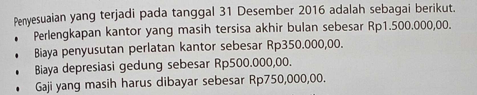 Penyesuaian yang terjadi pada tanggal 31 Desember 2016 adalah sebagai berikut.
Perlengkapan kantor yang masih tersisa akhir bulan sebesar Rp1.500.000,00.
Biaya penyusutan perlatan kantor sebesar Rp350.000,00.
Biaya depresiasi gedung sebesar Rp500.000,00.
Gaji yang masih harus dibayar sebesar Rp750,000,00.