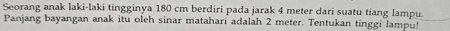 Seorang anak laki-laki tingginya 180 cm berdiri pada jarak 4 meter dari suatu tiang lampu. 
Panjang bayangan anak itu oleh sinar matahari adalah 2 meter. Tentukan tinggi lampu!