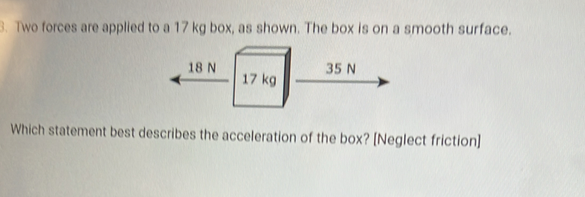 Two forces are applied to a 17 kg box, as shown. The box is on a smooth surface.
18 N 35 N
17 kg
Which statement best describes the acceleration of the box? [Neglect friction]