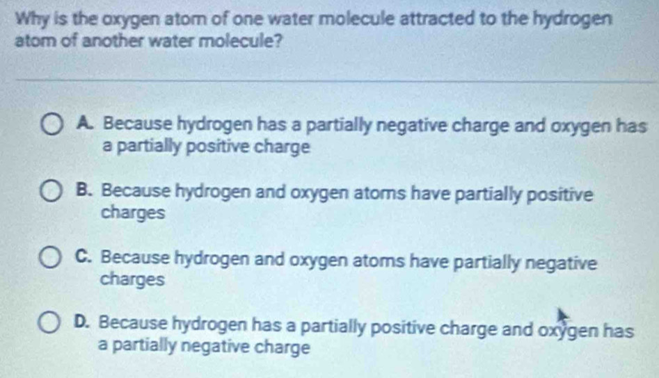 Why is the oxygen atom of one water molecule attracted to the hydrogen
atom of another water molecule?
A. Because hydrogen has a partially negative charge and oxygen has
a partially positive charge
B. Because hydrogen and oxygen atoms have partially positive
charges
C. Because hydrogen and oxygen atoms have partially negative
charges
D. Because hydrogen has a partially positive charge and oxygen has
a partially negative charge