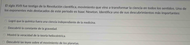 El siglo XVII fue testigo de la Revolución científica, movimiento que vino a transformar la ciencia en todos los sentidos. Uno de
los exponentes más destacados de este periodo es Isaac Newton. Identífica uno de sus descubrimientos más importantes:
Logró que la química fuera una ciencia independiente de la medicina.
Descubrió la constante de la gravedad.
Mostró la veracidad de la teoría heliocéntrica.
Descubrió las leyes sobre el movimiento de los planetas.