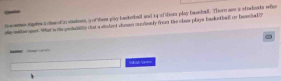 Ction 
Re sons Sipln a clow of 21 students, 9 of them play basketball and 14 of them play basehall. There are 2 students who 
se wither uet. What is the probabillly that a stident chosen randomly from the class plays basketball or baseball? 
Sdbemt Nlsowor