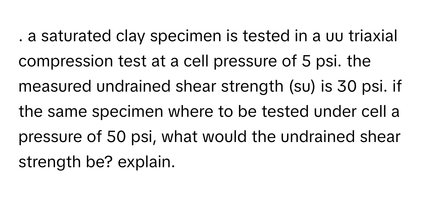 a saturated clay specimen is tested in a uu triaxial compression test at a cell pressure of 5 psi. the measured undrained shear strength (su) is 30 psi. if the same specimen where to be tested under cell a pressure of 50 psi, what would the undrained shear strength be? explain.