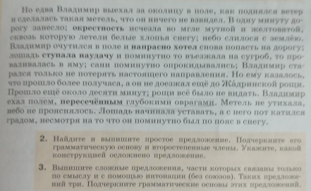 Hо елва Владимир выехал ла околнцув лоле, как поднялся ветер
и сделалась такая метель, что он ничего не вавнлел. В одну минуту до
pory занесло; окрестность нсчеала во мгле мутηой и желтоватой,
сквозь которую летелн белыяе хлопья сhегу; небо слилося с землйィ.
Владимир очутился в поле и напрасно хотел снова попасть иа дорогу?
лошаль ступала наулачу и поминутно то въеажала на сугроб, τо про
валивалась в лму;сани поминутно опрокидывались; Владимир ста-
рался только не потерять настоляшего направления. Но ему калалось,
ητο πрошло более πолучаса, а оη не доеажκалешё дο άдрииской рошя.
Прошло еπё около десπтη минутη роци всё было не видать. Владнмир
ехал πолем, пересечённьм губокими оврагами. Метель не уτихала,
небо не пролснялось. Лопадь начинала уставать, а с него нот катился
градом, несмотря на то что он поминутно был по пояс в снегу.
2. Найдитен вьннте иростое нредложение. Πодчеркнлτе его
грамматηческуюо основу и вτоростепенные членьд, Указите, κакоа
конструкцией осложнено предложение.
3. Вышиште сложиые предложеня, части которых свазанья τолько
по смыслу и с помошьюо интонации (без союозов). Τаких предложе-
ннйτри. Подчеркните грамматические основы эих предложений.