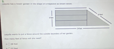 Laquita has a flower garden in the shape of a trapezoid as shown below.
Laquita wants to put a fence around the outside boundary of her garden.
How many feet of fence will she need?
A 48 feelt.
S2 feet