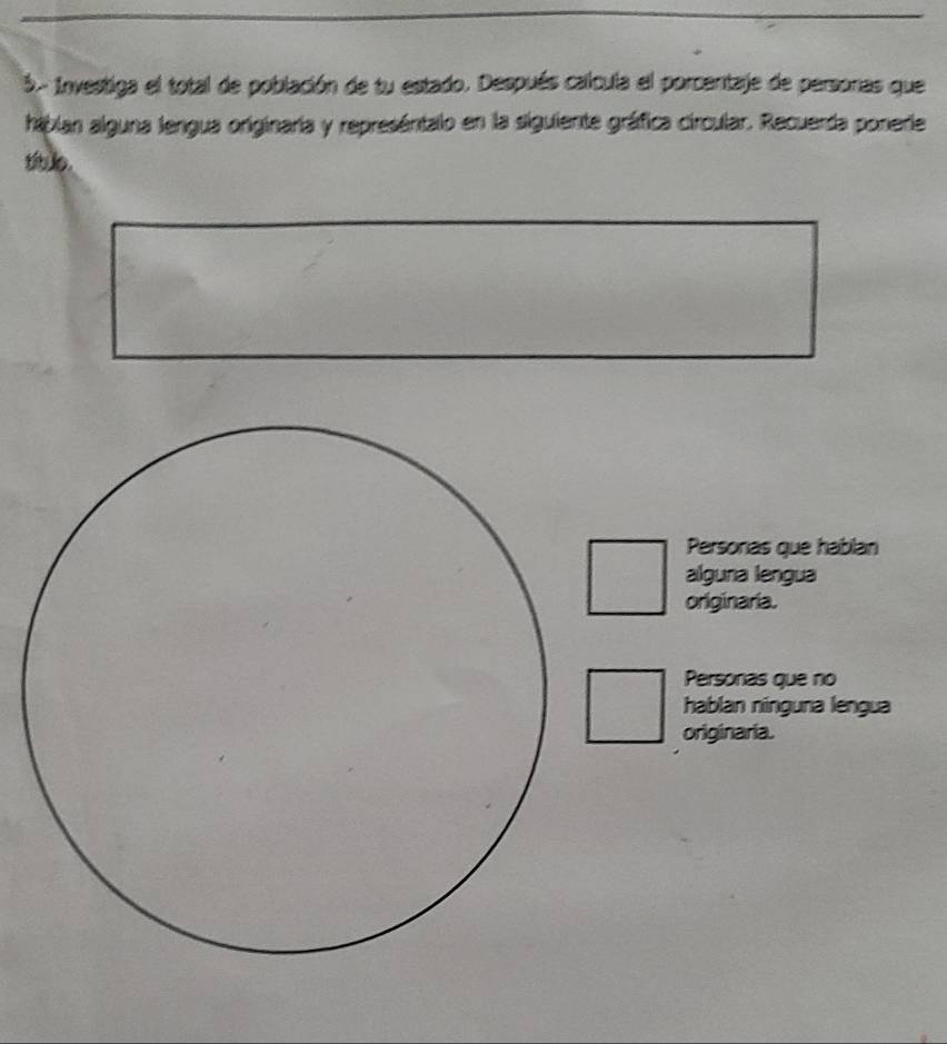 Investiga el total de población de tu estado. Después calcula el porcentaje de personas que
hábian alguna lengua originaria y represéntalo en la siguiente gráfica circular. Recuerda ponerie
títuo.
Personas que hablan
alguna lengua
originaria.
Personas que no
hablan nínguna lengua
originaria.