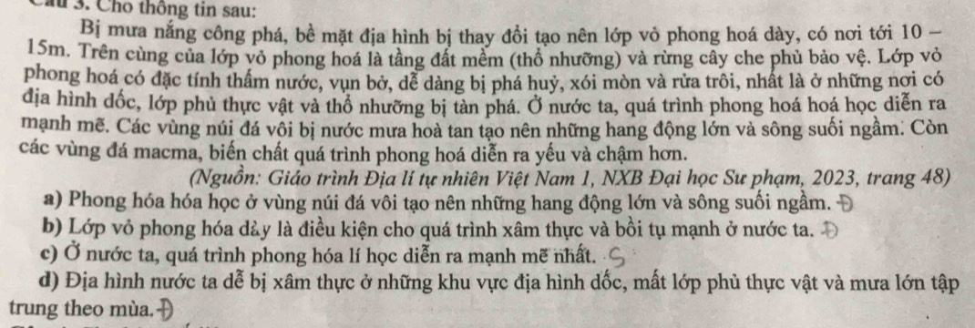 au 3. Cho thông tin sau:
Bị mưa nắng công phá, bề mặt địa hình bị thay đồi tạo nên lớp vỏ phong hoá dày, có nơi tới 10 -
15m. Trên cùng của lớp vỏ phong hoá là tầng đất mềm (thổ nhưỡng) và rừng cây che phủ bảo vệ. Lớp vỏ
phong hoá có đặc tính thẩm nước, vụn bở, dể dàng bị phá huỷ, xói mòn và rửa trôi, nhất là ở những nơi có
dịa hình dốc, lớp phủ thực vật và thổ nhưỡng bị tàn phá. Ở nước ta, quá trình phong hoá hoá học diễn ra
mạnh mẽ. Các vùng núi đá vôi bị nước mưa hoà tan tạo nên những hang động lớn và sông suối ngầm. Còn
các vùng đá macma, biến chất quá trình phong hoá diễn ra yếu và chậm hơn.
(Nguồn: Giáo trình Địa lí tự nhiên Việt Nam 1, NXB Đại học Sư phạm, 2023, trang 48)
a) Phong hóa hóa học ở vùng núi đá vôi tạo nên những hang động lớn và sông suối ngầm.
b) Lớp vỏ phong hóa dày là điều kiện cho quá trình xâm thực và bồi tụ mạnh ở nước ta.
c) Ở nước ta, quá trình phong hóa lí học diễn ra mạnh mẽ nhất.
d) Địa hình nước ta dễ bị xâm thực ở những khu vực địa hình dốc, mất lớp phủ thực vật và mưa lớn tập
trung theo mùa.