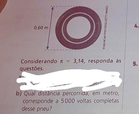 0,60 m 8 
Considerando π =3,14 ,responda às 5. 
questões. 
b) Qual distância percorrida, em metro, 
corresponde a 5000 voltas completas 
desse pneu?