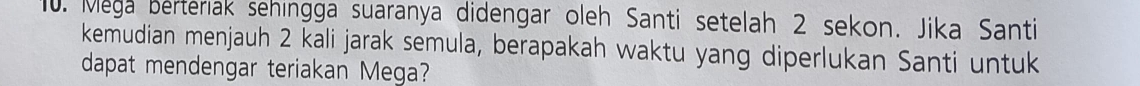 Mega berteriak sehingga suaranya didengar oleh Santi setelah 2 sekon. Jika Santi 
kemudian menjauh 2 kali jarak semula, berapakah waktu yang diperlukan Santi untuk 
dapat mendengar teriakan Mega?