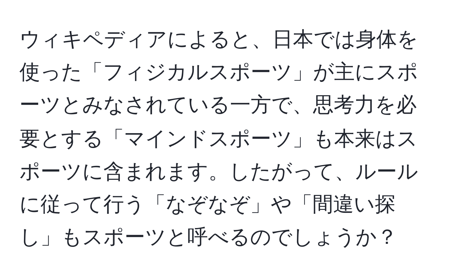 ウィキペディアによると、日本では身体を使った「フィジカルスポーツ」が主にスポーツとみなされている一方で、思考力を必要とする「マインドスポーツ」も本来はスポーツに含まれます。したがって、ルールに従って行う「なぞなぞ」や「間違い探し」もスポーツと呼べるのでしょうか？