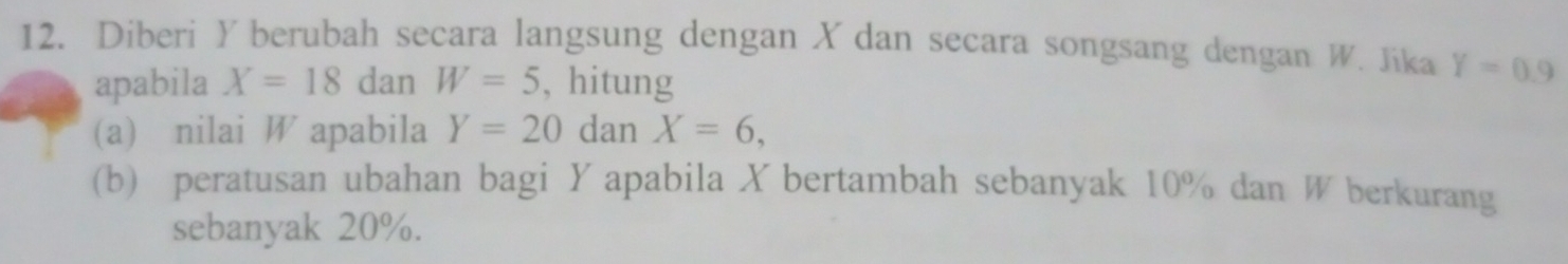 Diberi Y berubah secara langsung dengan X dan secara songsang dengan W. Jika Y=0.9
apabila X=18danW=5 , hitung 
(a) nilai W apabila Y=20danX=6, 
(b) peratusan ubahan bagi Yapabila X bertambah sebanyak 10% dan W berkurang 
sebanyak 20%.