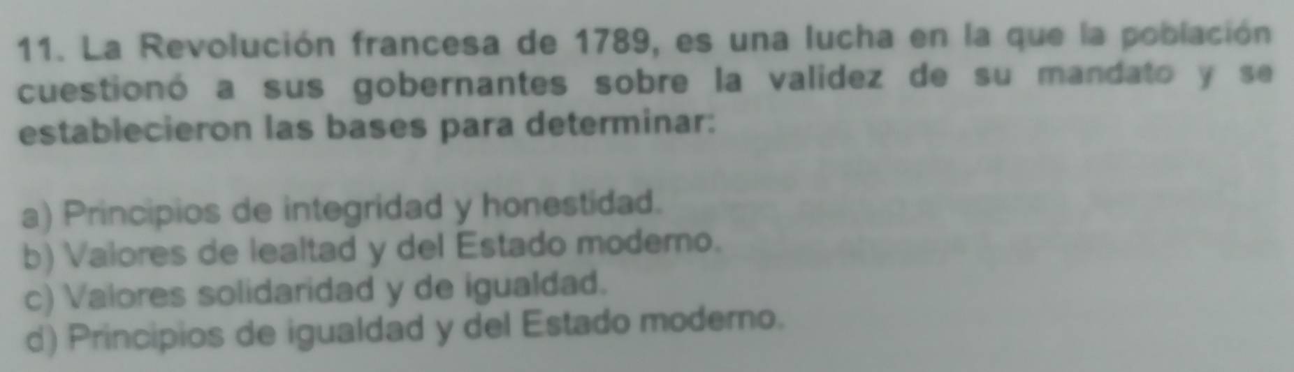 La Revolución francesa de 1789, es una lucha en la que la población
cuestionó a sus gobernantes sobre la valídez de su mandato y se
establecieron las bases para determinar:
a) Principios de integridad y honestidad.
b) Valores de lealtad y del Estado moderno.
c) Valores solidaridad y de igualdad.
d) Principios de igualdad y del Estado moderno.