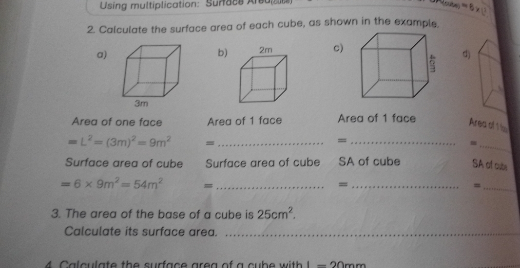 Using multiplication: Surface Area() =6* 12
2. Calculate the surface area of each cube, as shown in the example. 
a) 
b) 
c) 
d) 
Area of one face Area of 1 face Area of 1 face 
Area of 1 b
=L^2=(3m)^2=9m^2 =_ 
_= 
_= 
Surface area of cube Surface area of cube a/ SA of cube SA of cute
=6* 9m^2=54m^2 =_ 
_= 
_= 
3. The area of the base of a cube is 25cm^2. 
Calculate its surface area._ 
_ 
4 Calculate the surface area of a cube with l=20mm