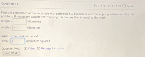 □ 0/7 pts つ 3 $ 19 Details 
Find the dimensions of the rectangle with perimeter 560 kilometers with the largest possible area. (For this 
problem, if necessary, assume that the length is the less than or equal to the width.
length =□ kilometer
width =□ kilometers
What is the maximum area? 
area =□ kilometers squared
Question Help: Video P Message instructor 
Add Work