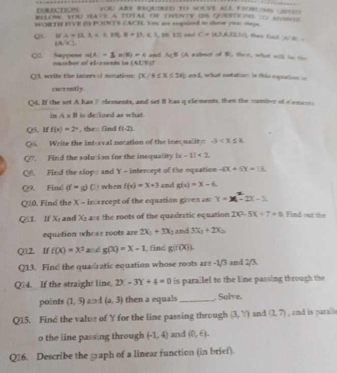 DERECTION YOU ARE REQUIRED TO SOLVE ALL FROBLEMS USTEN
BELOW, YOU HAVE A TOTAL OF TWENTY (9) QUESTIONS TO ANSITS
WORTH FIVE (5) POINTS EACH. You are required to shoow your steps.
QL  I A= 2,3,4,3,10|,B= 3,4,5,10,12 and C= 4,5,6,12,31 tra find ACBD_1=
(A∩ C).
Q2. Suppose n(A)=3n(B)=6 and AçB (A subset of B). then, what will be the
number of elements in (AUB)?
Q3, write the interval notation:  X/8≤ X≤ 24|;and , what notation is this equation in
currently.
Q4. If the set A has F elements, and set B has q elements, them the number of elements
inA* B is defined as what.
Q5. If f(x)=2^x , then find f(-2).
Q6. Write the interval notation of the inequality: -3
Q7. Find the solution for the inequality |x-1|<2</tex>
Q6. Find the slope and Y - intercept of the equation -4X+6Y=13.
Q9. Find (f=g) (1) when f(x)=x+3 and g(x)=X-6.
Q10. Find the X - intorcept of the equation given as: Y=X-2X-3.
Q11. If X_1 and X_2 are the roots of the quadratic equation 2X^2-5X/ 7=0. Find out the
equation whose roots are 2X_1+3X_2 and 3X_1+2X_2,
Q12. If f(X)=X^2 and g(X)=X-1 , find g(f(X)).
Q13. Find the quadratic equation whose roots are -1/3 and 2/3.
Q14. If the straight line, 2X-3Y+4=0 is parallel to the line passing through the
points (1,5) and (a,3) then a equals_ . Solve.
Q15. Find the value of Y for the line passing through (3,Y) and (2,7) , and is paralle
o the line passing through (-1,4) and (0,6).
Q16. Describe the graph of a linear function (in brief).