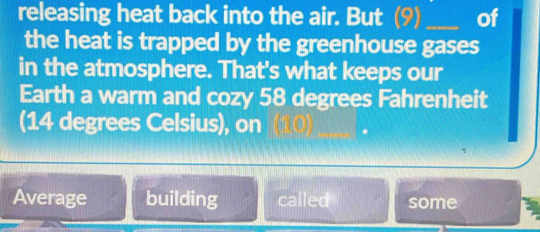 releasing heat back into the air. But (9) _of 
the heat is trapped by the greenhouse gases 
in the atmosphere. That's what keeps our 
Earth a warm and cozy 58 degrees Fahrenheit 
(14 degrees Celsius), on 
Average building called some