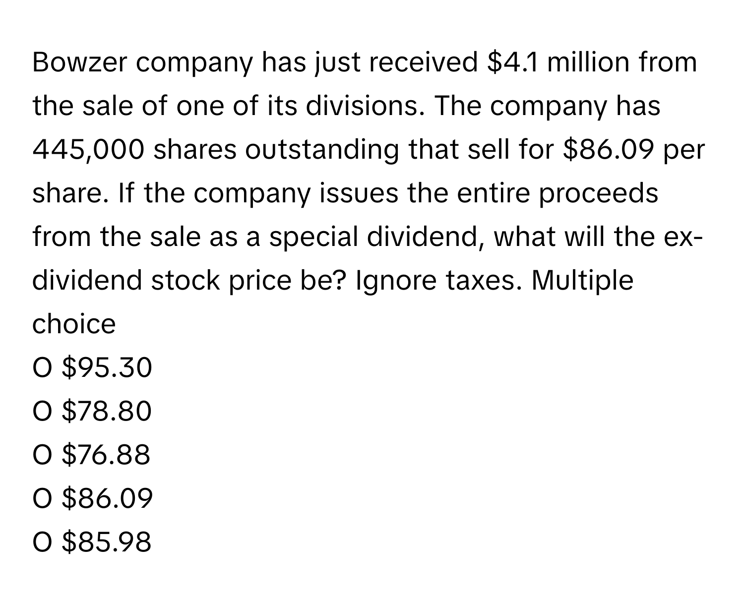 Bowzer company has just received $4.1 million from the sale of one of its divisions. The company has 445,000 shares outstanding that sell for $86.09 per share. If the company issues the entire proceeds from the sale as a special dividend, what will the ex-dividend stock price be? Ignore taxes. Multiple choice

O $95.30 
O $78.80 
O $76.88 
O $86.09 
O $85.98