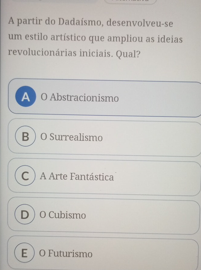 A partir do Dadaísmo, desenvolveu-se
um estilo artístico que ampliou as ideias
revolucionárias iniciais. Qual?
A  O Abstracionismo
BO Surrealismo
C A Arte Fantástica
DO Cubismo
EO Futurismo