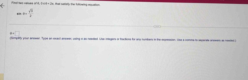 Find two values of θ, 0≤ θ <2π , that satisfy the following equation.
sin θ = sqrt(3)/2 
θ =□
(Simplify your answer. Type an exact answer, using x as needed. Use integers or fractions for any numbers in the expression. Use a comma to separate answers as needed.)