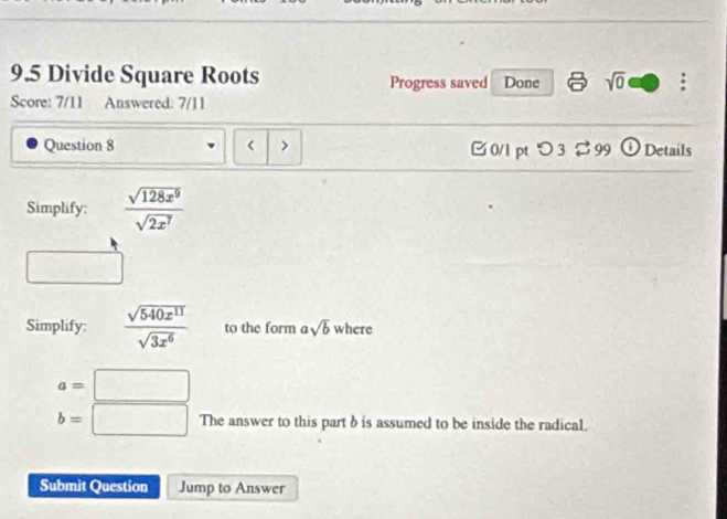 9.5 Divide Square Roots Progress saved Done sqrt(0) : 
Score: 7/11 Answered: 7/11 
Question 8 > [0/1 pt つ 3 % 99 ① Details 
Simplify:  sqrt(128x^9)/sqrt(2x^7) 
□ 
Simplify:  sqrt(540x^(11))/sqrt(3x^6)  to the form asqrt(b) W here
a=□
b=□ Theanswer to this part b is assumed to be inside the radical. 
Submit Question Jump to Answer